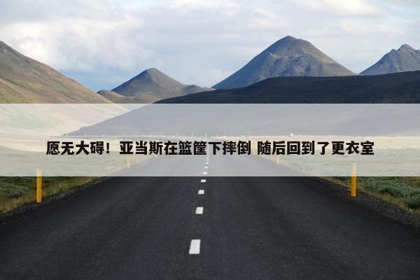 愿无大碍！亚当斯在篮筐下摔倒 随后回到了更衣室