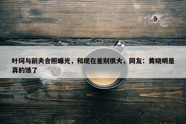 叶珂与前夫合照曝光，和现在差别很大，网友：黄晓明是真的饿了