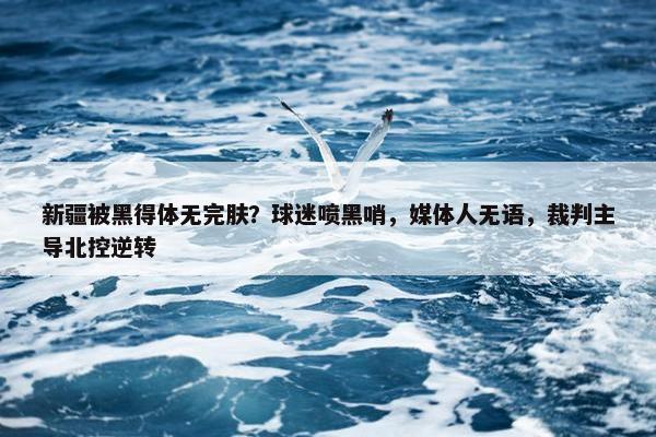 新疆被黑得体无完肤？球迷喷黑哨，媒体人无语，裁判主导北控逆转