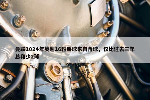 曼联2024年英超16粒丢球来自角球，仅比过去三年总和少2球