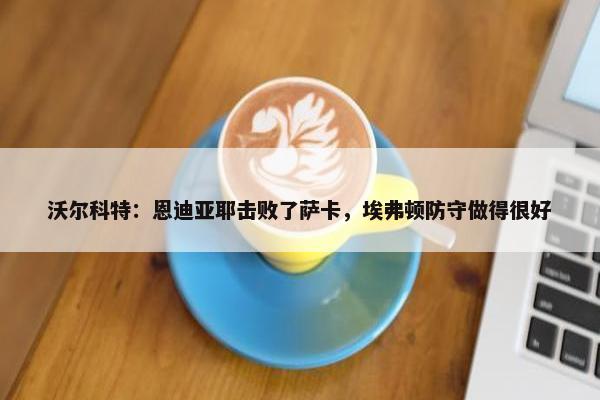 沃尔科特：恩迪亚耶击败了萨卡，埃弗顿防守做得很好