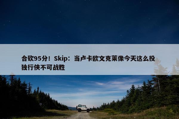 合砍95分！Skip：当卢卡欧文克莱像今天这么投 独行侠不可战胜