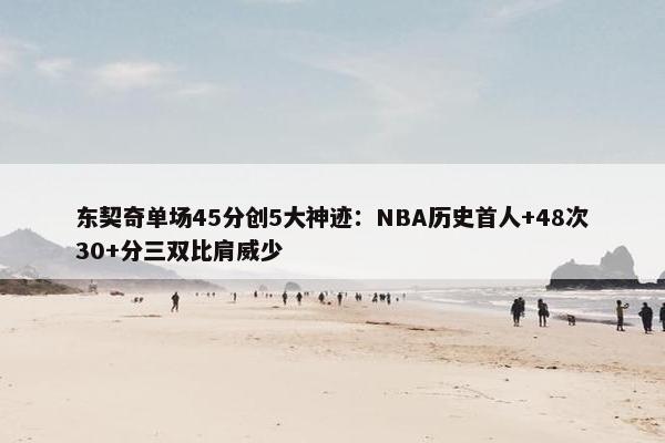 东契奇单场45分创5大神迹：NBA历史首人+48次30+分三双比肩威少