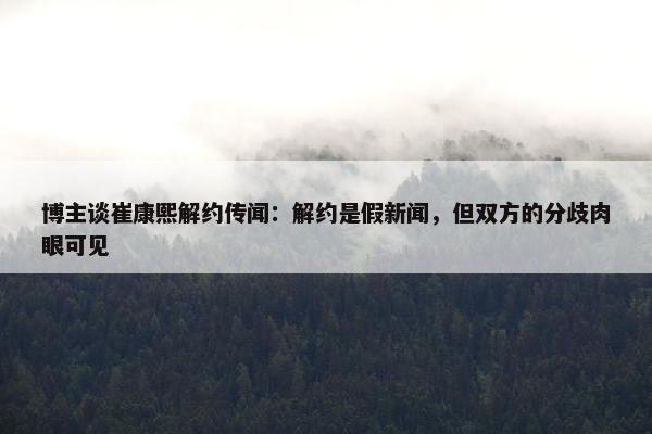 博主谈崔康熙解约传闻：解约是假新闻，但双方的分歧肉眼可见