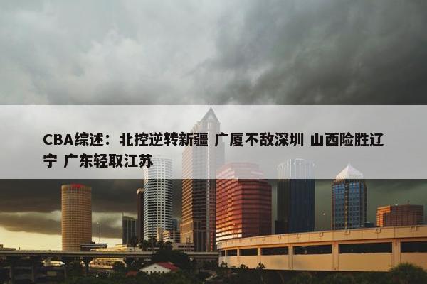 CBA综述：北控逆转新疆 广厦不敌深圳 山西险胜辽宁 广东轻取江苏