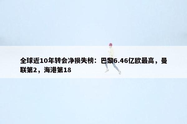 全球近10年转会净损失榜：巴黎6.46亿欧最高，曼联第2，海港第18