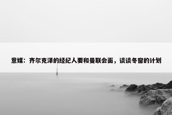 意媒：齐尔克泽的经纪人要和曼联会面，谈谈冬窗的计划