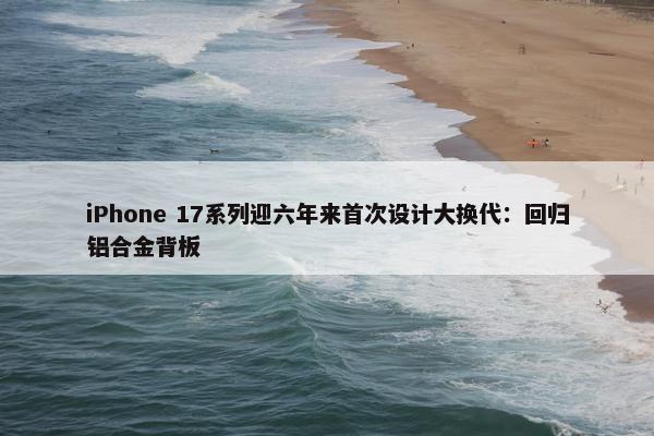 iPhone 17系列迎六年来首次设计大换代：回归铝合金背板