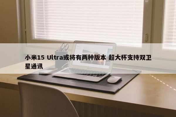 小米15 Ultra或将有两种版本 超大杯支持双卫星通讯