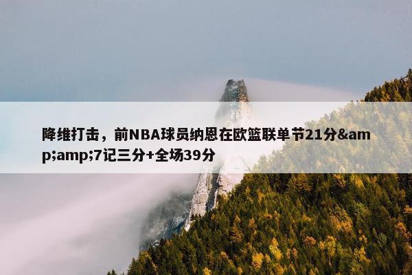 降维打击，前NBA球员纳恩在欧篮联单节21分&amp;7记三分+全场39分