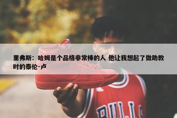 里弗斯：哈姆是个品格非常棒的人 他让我想起了做助教时的泰伦-卢