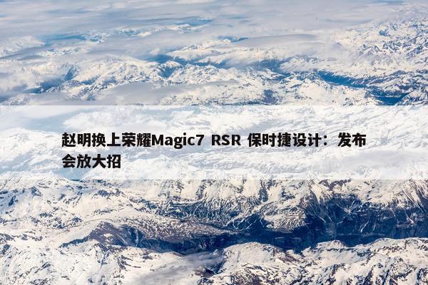 赵明换上荣耀Magic7 RSR 保时捷设计：发布会放大招