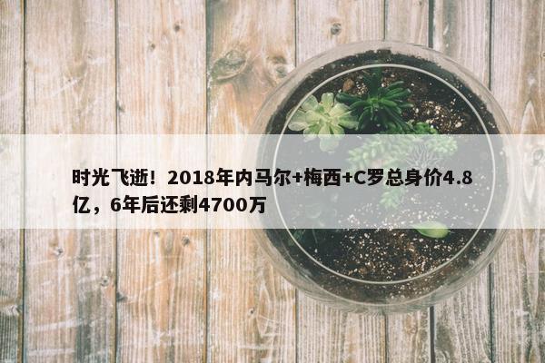 时光飞逝！2018年内马尔+梅西+C罗总身价4.8亿，6年后还剩4700万