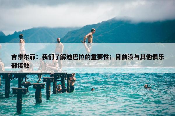 吉索尔菲：我们了解迪巴拉的重要性；目前没与其他俱乐部接触