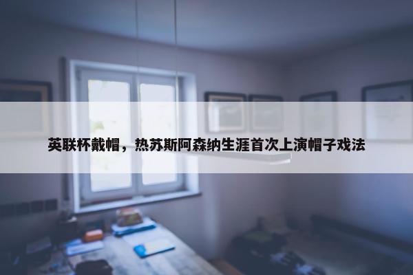 英联杯戴帽，热苏斯阿森纳生涯首次上演帽子戏法