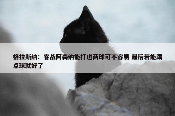 格拉斯纳：客战阿森纳能打进两球可不容易 最后若能踢点球就好了