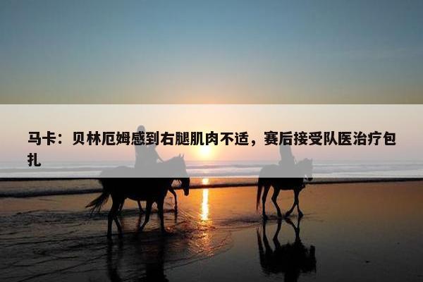 马卡：贝林厄姆感到右腿肌肉不适，赛后接受队医治疗包扎