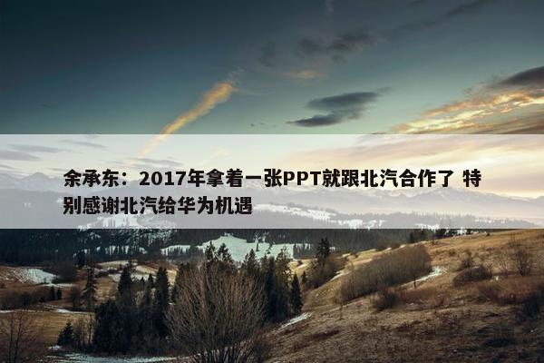 余承东：2017年拿着一张PPT就跟北汽合作了 特别感谢北汽给华为机遇