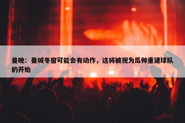 曼晚：曼城冬窗可能会有动作，这将被视为瓜帅重建球队的开始