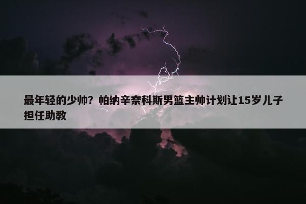 最年轻的少帅？帕纳辛奈科斯男篮主帅计划让15岁儿子担任助教