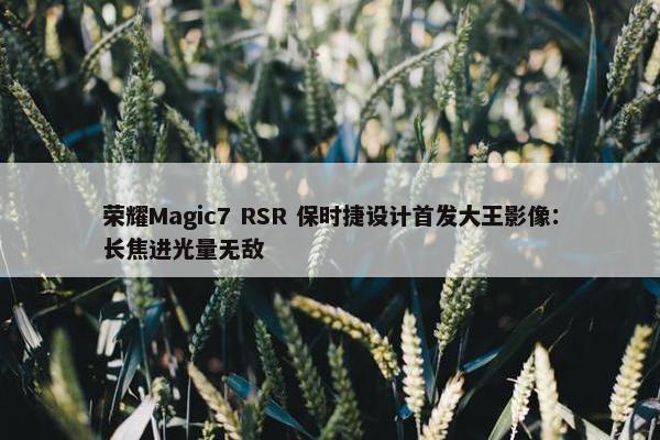 荣耀Magic7 RSR 保时捷设计首发大王影像：长焦进光量无敌