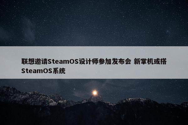 联想邀请SteamOS设计师参加发布会 新掌机或搭SteamOS系统