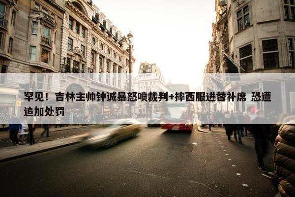 罕见！吉林主帅钟诚暴怒喷裁判+摔西服进替补席 恐遭追加处罚