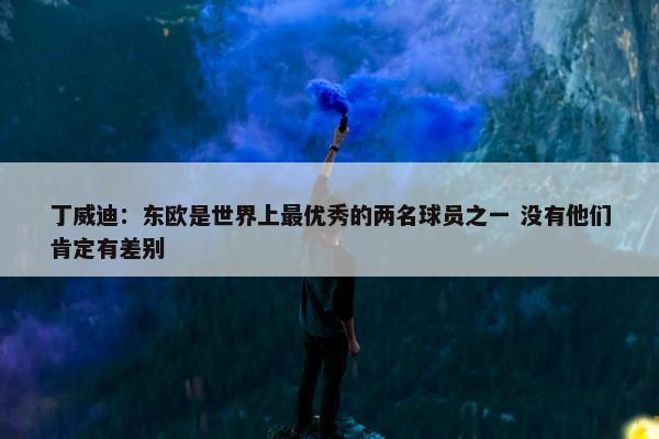 丁威迪：东欧是世界上最优秀的两名球员之一 没有他们肯定有差别