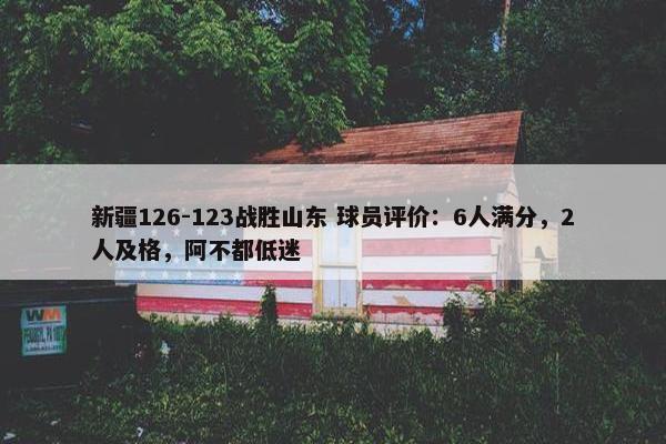 新疆126-123战胜山东 球员评价：6人满分，2人及格，阿不都低迷