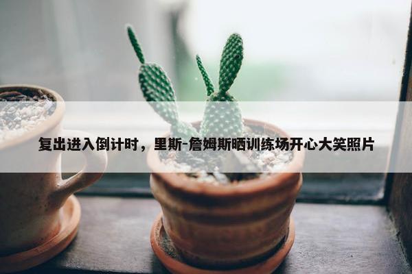 复出进入倒计时，里斯-詹姆斯晒训练场开心大笑照片