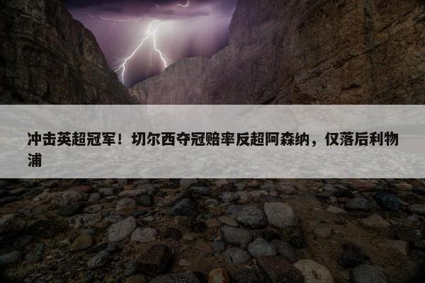 冲击英超冠军！切尔西夺冠赔率反超阿森纳，仅落后利物浦