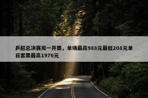 乒超总决赛周一开票，单场最高988元最低208元单日套票最高1976元