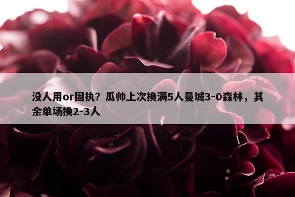 没人用or固执？瓜帅上次换满5人曼城3-0森林，其余单场换2-3人