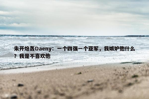 朱开炮轰Daeny：一个四强一个亚军，我嫉妒他什么？我是不喜欢他