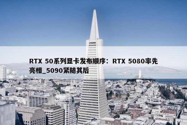 RTX 50系列显卡发布顺序：RTX 5080率先亮相_5090紧随其后