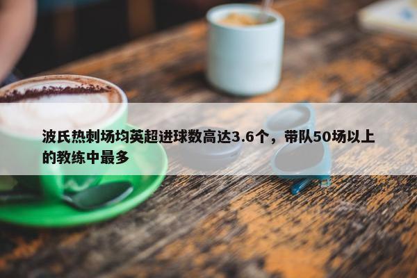 波氏热刺场均英超进球数高达3.6个，带队50场以上的教练中最多