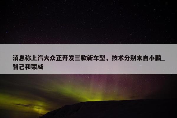 消息称上汽大众正开发三款新车型，技术分别来自小鹏_智己和荣威