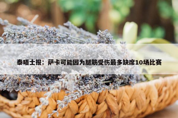 泰晤士报：萨卡可能因为腿筋受伤最多缺席10场比赛