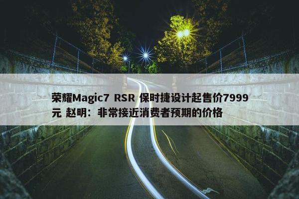 荣耀Magic7 RSR 保时捷设计起售价7999元 赵明：非常接近消费者预期的价格