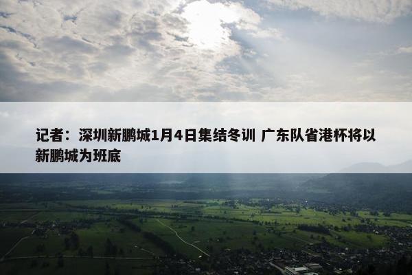 记者：深圳新鹏城1月4日集结冬训 广东队省港杯将以新鹏城为班底