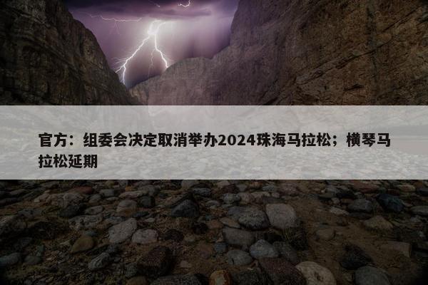 官方：组委会决定取消举办2024珠海马拉松；横琴马拉松延期