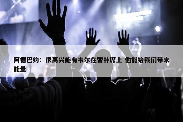 阿德巴约：很高兴能有韦尔在替补席上 他能给我们带来能量