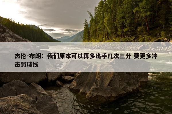 杰伦-布朗：我们原本可以再多出手几次三分 要更多冲击罚球线