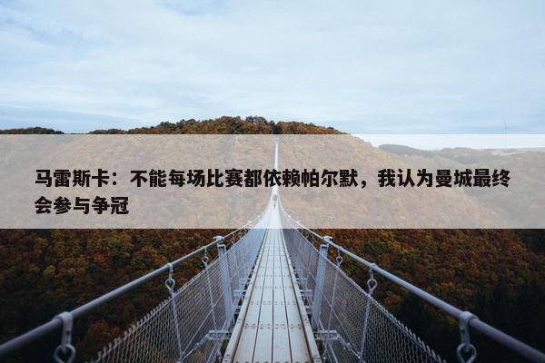 马雷斯卡：不能每场比赛都依赖帕尔默，我认为曼城最终会参与争冠