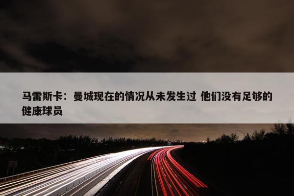 马雷斯卡：曼城现在的情况从未发生过 他们没有足够的健康球员