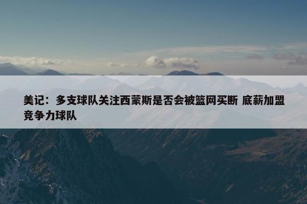 美记：多支球队关注西蒙斯是否会被篮网买断 底薪加盟竞争力球队