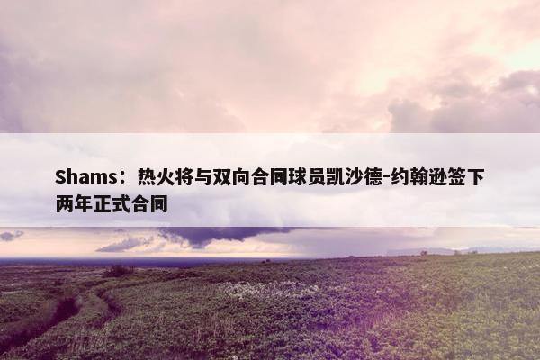 Shams：热火将与双向合同球员凯沙德-约翰逊签下两年正式合同