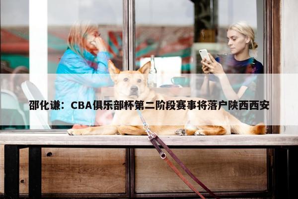 邵化谦：CBA俱乐部杯第二阶段赛事将落户陕西西安