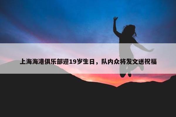 上海海港俱乐部迎19岁生日，队内众将发文送祝福