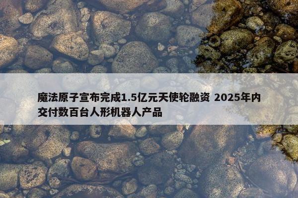 魔法原子宣布完成1.5亿元天使轮融资 2025年内交付数百台人形机器人产品